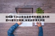 给科普下2023年女足世界杯赛程:澳大利亚VS爱尔兰预测_女足战平澳大利亚