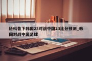 给科普下韩国23对战中国23比分预测_韩国对战中国足球