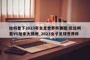 给科普下2023年女足世界杯赛程:尼日利亚VS加拿大预测_2023女子足球世界杯