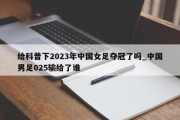 给科普下2023年中国女足夺冠了吗_中国男足025输给了谁