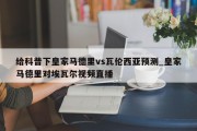 给科普下皇家马德里vs瓦伦西亚预测_皇家马德里对埃瓦尔视频直播