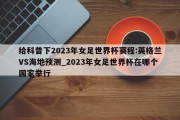 给科普下2023年女足世界杯赛程:英格兰VS海地预测_2023年女足世界杯在哪个国家举行