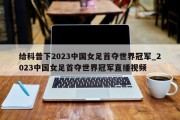 给科普下2023中国女足首夺世界冠军_2023中国女足首夺世界冠军直播视频