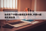 给科普下中国vs越南比分预测_中国vs越南比赛录像