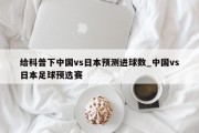 给科普下中国vs日本预测进球数_中国vs日本足球预选赛