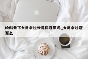 给科普下女足拿过世界杯冠军吗_女足拿过冠军么