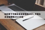 给科普下中国女足全部赛程2023_中国女足全部赛程2023分组