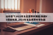 给科普下2023年女足世界杯赛程:韩国VS德国预测_2023年女足世界杯举办国