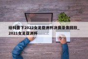 给科普下2022女足亚洲杯决赛录像回放_2021女足亚洲杯