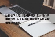 给科普下女足16强对阵预测:意大利VS阿根廷预测_女足16强对阵预测意大利vs阿根廷预测结果