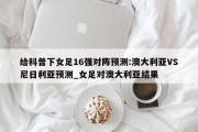 给科普下女足16强对阵预测:澳大利亚VS尼日利亚预测_女足对澳大利亚结果