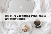 给科普下女足16强对阵出炉预测_女足16强对阵出炉预测最新