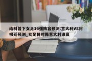 给科普下女足16强阵容预测:意大利VS阿根廷预测_女足将对阵意大利谁赢