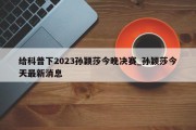 给科普下2023孙颖莎今晚决赛_孙颖莎今天最新消息