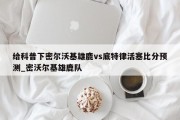 给科普下密尔沃基雄鹿vs底特律活塞比分预测_密沃尔基雄鹿队