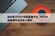 给科普下2023中超直播平台_2023中超直播平台还有人看吗