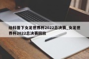 给科普下女足世界杯2022总决赛_女足世界杯2022总决赛回放