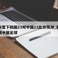 给科普下韩国23对中国23比分预测_韩国对战中国足球