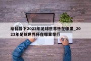 给科普下2023年足球世界杯在哪里_2023年足球世界杯在哪里举行