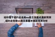 给科普下纽约尼克斯vs奥兰多魔术赛前预测_纽约尼克斯vs奥兰多魔术赛前预测分析