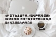 给科普下女足世界杯16强对阵预测:德国VS摩洛哥预测_连续三届无缘世界杯决赛,德国女足发展陷入内外交困