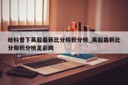 给科普下英超最新比分和积分榜_英超最新比分和积分榜足彩网