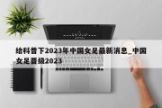 给科普下2023年中国女足最新消息_中国女足晋级2023