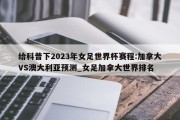 给科普下2023年女足世界杯赛程:加拿大VS澳大利亚预测_女足加拿大世界排名