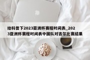 给科普下2023亚洲杯赛程时间表_2023亚洲杯赛程时间表中国队对吉尔比赛结果