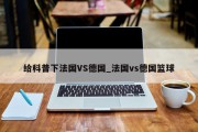 给科普下法国VS德国_法国vs德国篮球