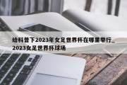 给科普下2023年女足世界杯在哪里举行_2023女足世界杯球场