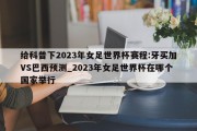 给科普下2023年女足世界杯赛程:牙买加VS巴西预测_2023年女足世界杯在哪个国家举行