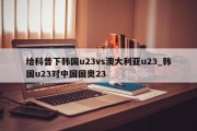 给科普下韩国u23vs澳大利亚u23_韩国u23对中国国奥23