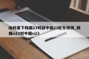 给科普下韩国23对战中国23比分预测_韩国u23对中国u23