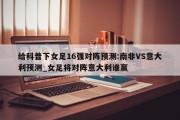 给科普下女足16强对阵预测:南非VS意大利预测_女足将对阵意大利谁赢