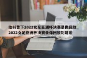 给科普下2022女足亚洲杯决赛录像回放_2022女足亚洲杯决赛录像回放刘建宏