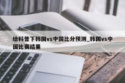 给科普下韩国vs中国比分预测_韩国vs中国比赛结果