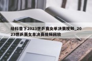 给科普下2023世乒赛女单决赛视频_2023世乒赛女单决赛视频回放