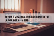 给科普下2023女足比赛最新消息回放_女足今晚中央5一台直播