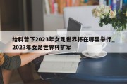 给科普下2023年女足世界杯在哪里举行_2023年女足世界杯扩军