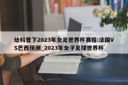 给科普下2023年女足世界杯赛程:法国VS巴西预测_2023年女子足球世界杯