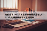 给科普下2023女足世界杯开幕式直播_2023女足世界杯开幕式直播回放