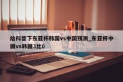 给科普下东亚杯韩国vs中国预测_东亚杯中国vs韩国3比0