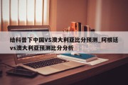 给科普下中国VS澳大利亚比分预测_阿根廷vs澳大利亚预测比分分析