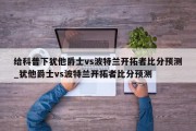 给科普下犹他爵士vs波特兰开拓者比分预测_犹他爵士vs波特兰开拓者比分预测