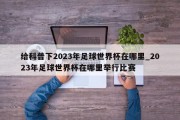 给科普下2023年足球世界杯在哪里_2023年足球世界杯在哪里举行比赛