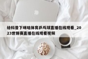 给科普下咪咕体育乒乓球直播在线观看_2023世锦赛直播在线观看视频