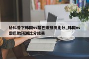 给科普下韩国vs黎巴嫩预测比分_韩国vs黎巴嫩预测比分结果