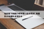 给科普下韩国23对中国23比分预测_韩国队vs中国队足球比分