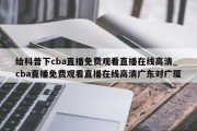 给科普下cba直播免费观看直播在线高清_cba直播免费观看直播在线高清广东对广厦